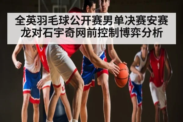 全英羽毛球公开赛男单决赛安赛龙对石宇奇网前控制博弈分析