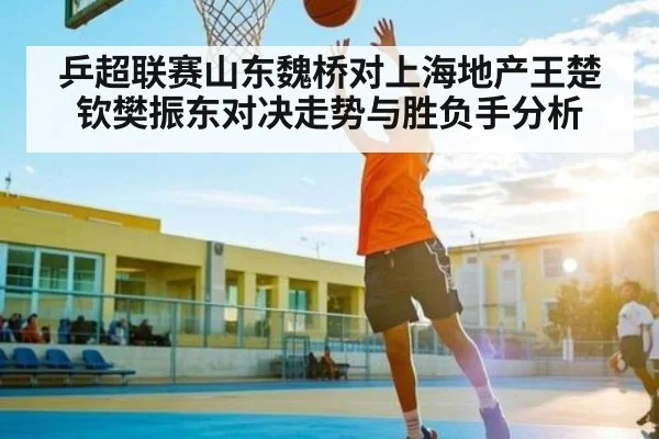乒超联赛山东魏桥对上海地产王楚钦樊振东对决走势与胜负手分析