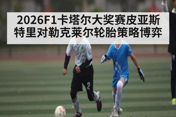 2026F1卡塔尔大奖赛皮亚斯特里对勒克莱尔轮胎策略博弈