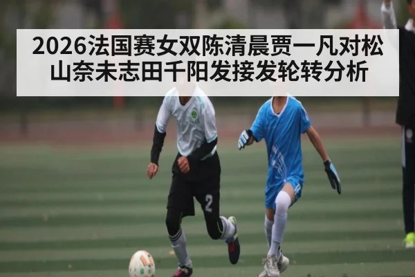 2026法国赛女双陈清晨贾一凡对松山奈未志田千阳发接发轮转分析