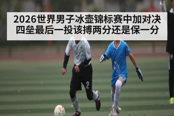 2026世界男子冰壶锦标赛中加对决四垒最后一投该搏两分还是保一分